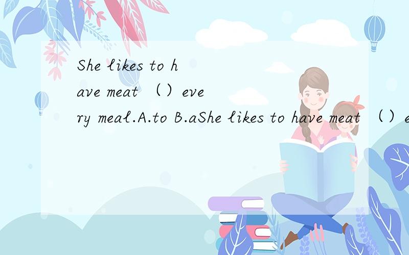 She likes to have meat （）every meal.A.to B.aShe likes to have meat （）every meal.A.to B.at C.of D.for理由