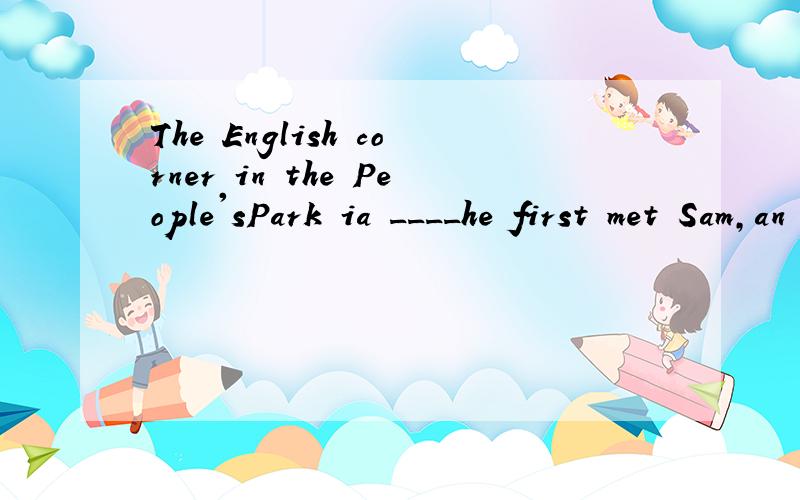 The English corner in the People'sPark ia ____he first met Sam,an American boy.A.where B.in which