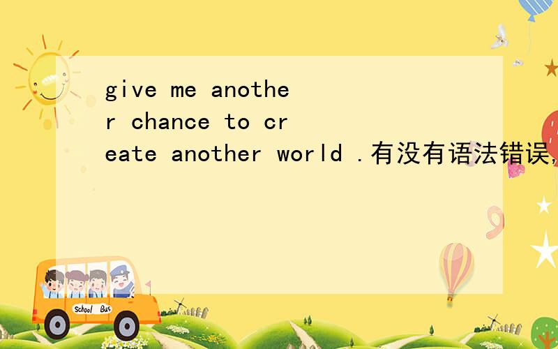 give me another chance to create another world .有没有语法错误,怎么解释比较好.