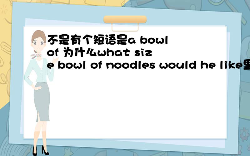 不是有个短语是a bowl of 为什么what size bowl of noodles would he like里没有a