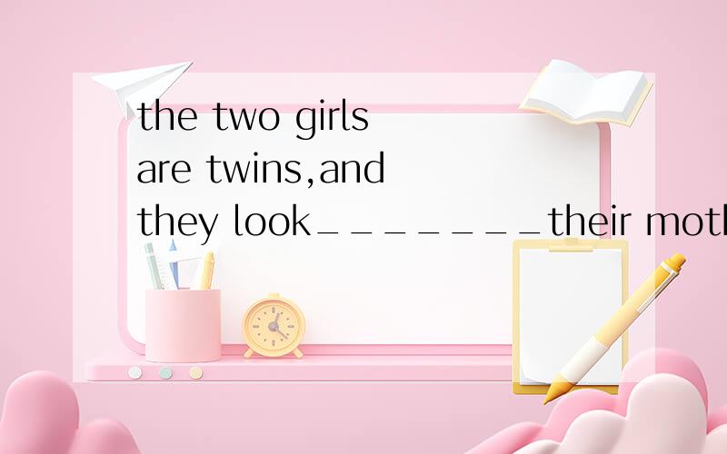 the two girls are twins,and they look_______their mother