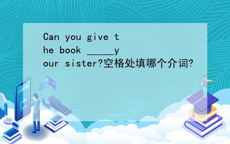 Can you give the book _____your sister?空格处填哪个介词?