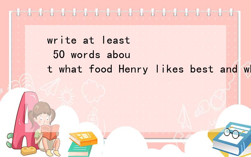 write at least 50 words about what food Henry likes best and what he is going to buy明天是国际食品节,henry打算买点食品回来.写一篇不少于50字的短文.内容包括herny最喜欢的食品和他打算买的食品.