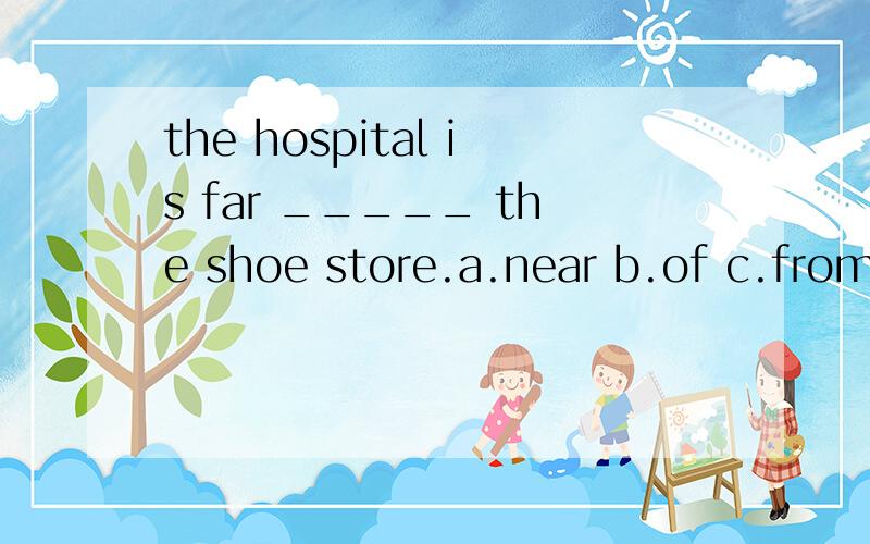 the hospital is far _____ the shoe store.a.near b.of c.from