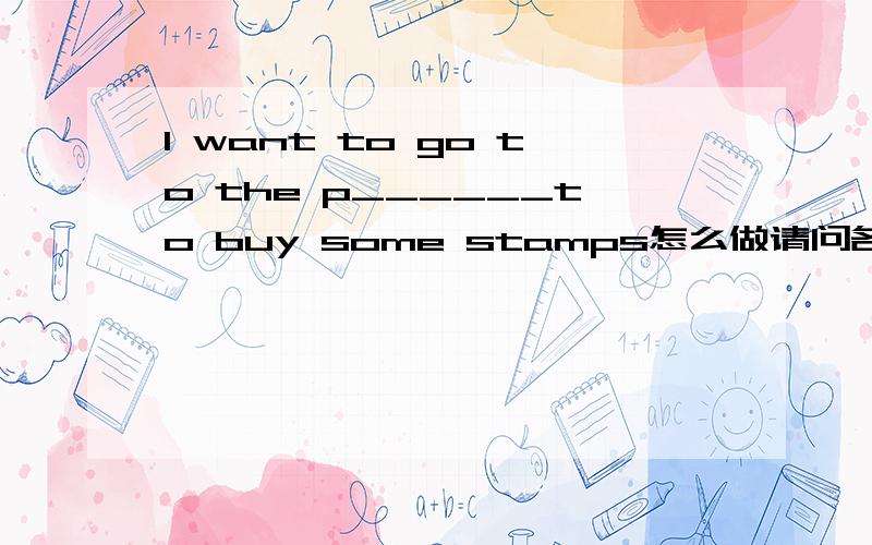 l want to go to the p______to buy some stamps怎么做请问各位学长,