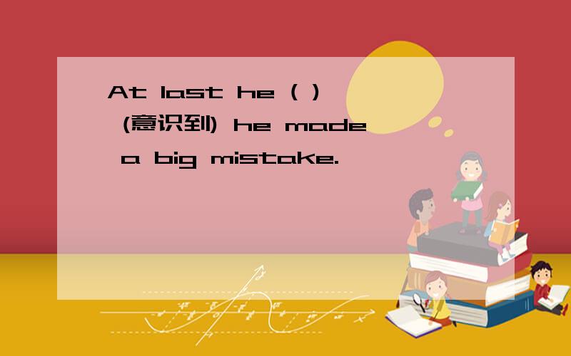 At last he ( ) (意识到) he made a big mistake.