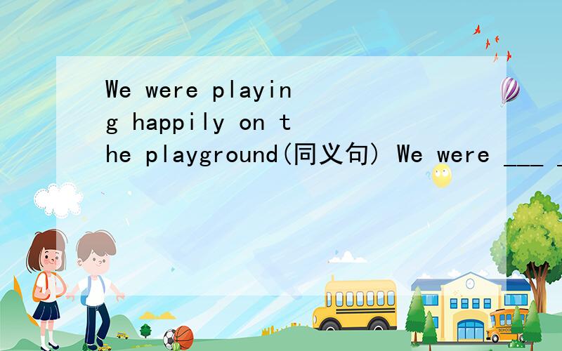 We were playing happily on the playground(同义句) We were ___ ___ on the playground