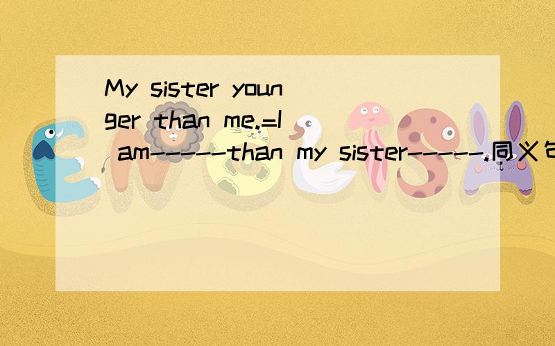 My sister younger than me.=I am-----than my sister-----.同义句