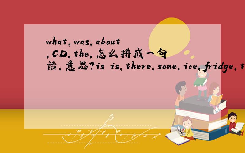 what,was,about,CD,the,怎么拼成一句话,意思?is is,there,some,ice,fridge,the,in和上面一样第二个is多了一个，只要一个，