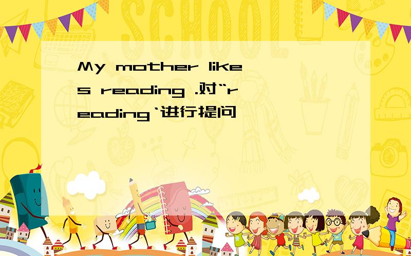 My mother likes reading .对“reading‘进行提问
