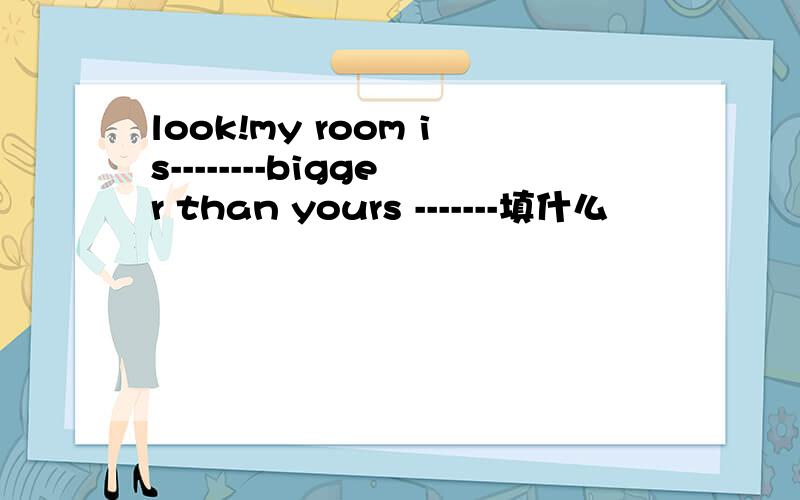 look!my room is--------bigger than yours -------填什么