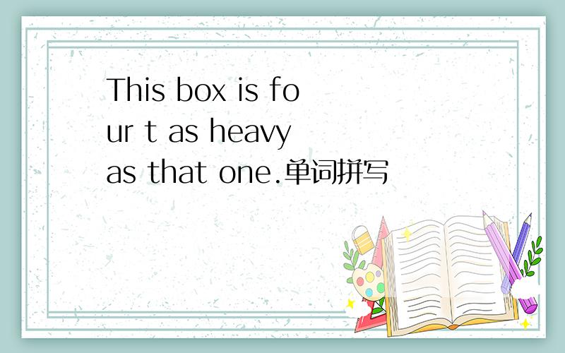 This box is four t as heavy as that one.单词拼写