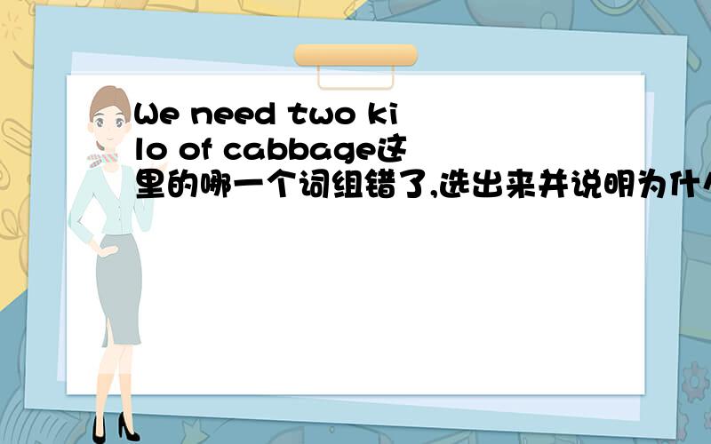 We need two kilo of cabbage这里的哪一个词组错了,选出来并说明为什么.