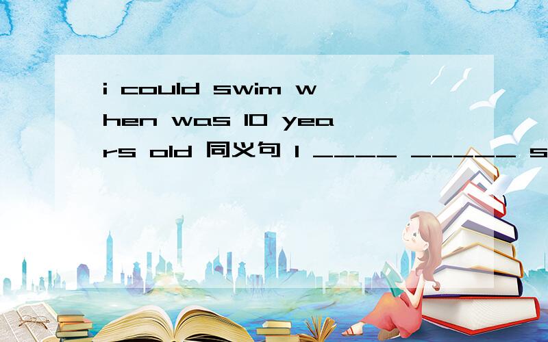 i could swim when was 10 years old 同义句 I ____ _____ swim ____ _____ _____ _____ 10.