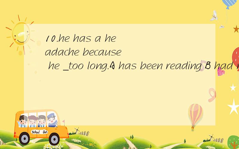 10.he has a headache because he _too long.A has been reading B had read C is reading D read