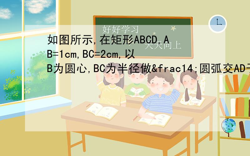 如图所示,在矩形ABCD,AB=1cm,BC=2cm,以B为圆心,BC为半径做¼圆弧交AD于点F24.如图,矩形ABCD中,AB=1cm,BC=2cm,以B为圆心,BC为半径作 圆弧交AD于点F,交BA的延长线于点E,求扇形BCE被矩形所截剩余部分的