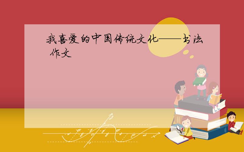 我喜爱的中国传统文化——书法 作文