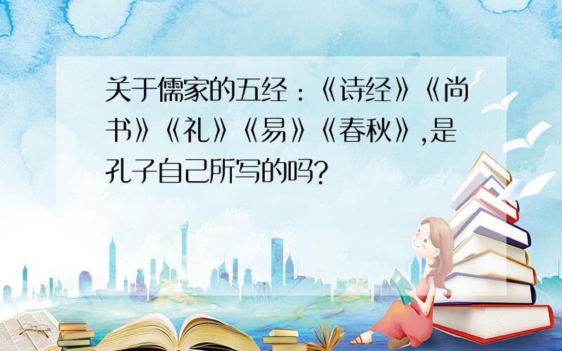 关于儒家的五经：《诗经》《尚书》《礼》《易》《春秋》,是孔子自己所写的吗?