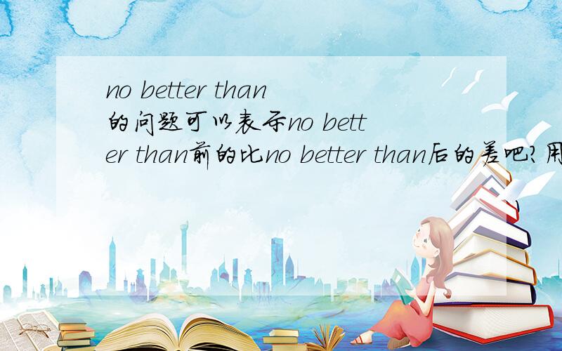 no better than的问题可以表示no better than前的比no better than后的差吧?用金山翻译成“几乎等于”...所以疑惑中...many of them can not do better than those who are major in that field这里可以表示 not do better than
