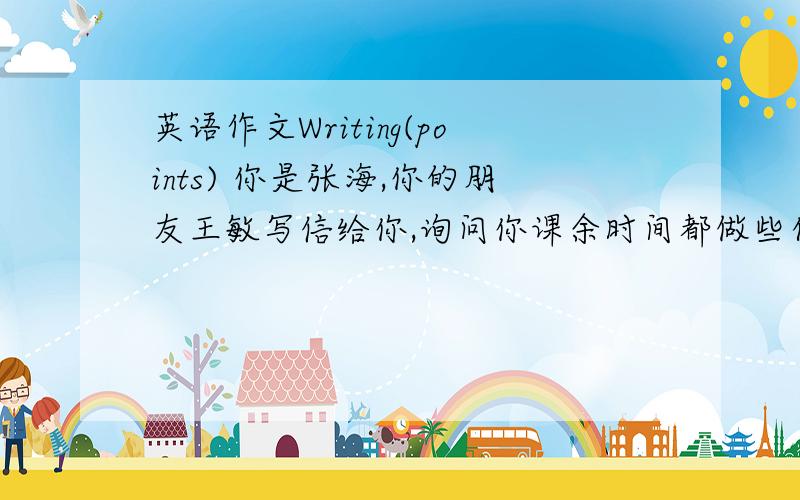 英语作文Writing(points) 你是张海,你的朋友王敏写信给你,询问你课余时间都做些什么.你回信给她,信件内容包括：1、你的爱好和例证； 信尾写上希望她做什么；