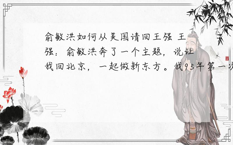 俞敏洪如何从美国请回王强 王强：俞敏洪奔了一个主题，说让我回北京，一起做新东方。我95年第一次听说“新东方”是什么东西，他说“新东方”不是一个东西，是我办的学校。我说好，