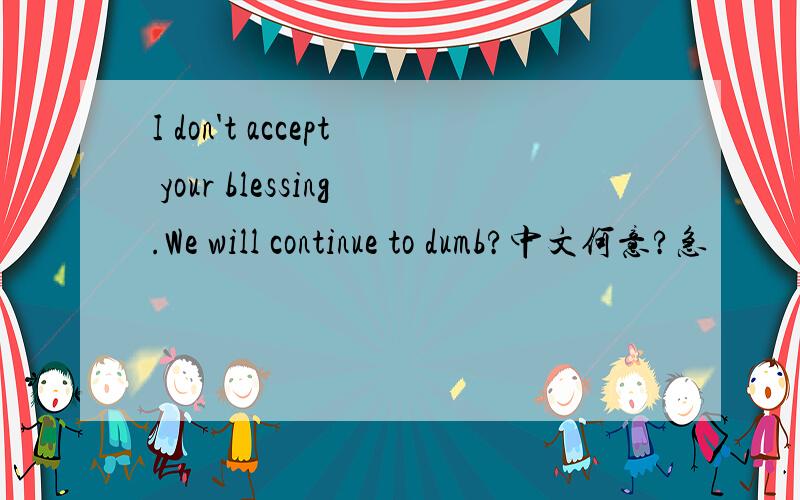 I don't accept your blessing.We will continue to dumb?中文何意?急