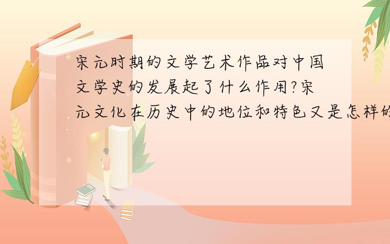 宋元时期的文学艺术作品对中国文学史的发展起了什么作用?宋元文化在历史中的地位和特色又是怎样的?
