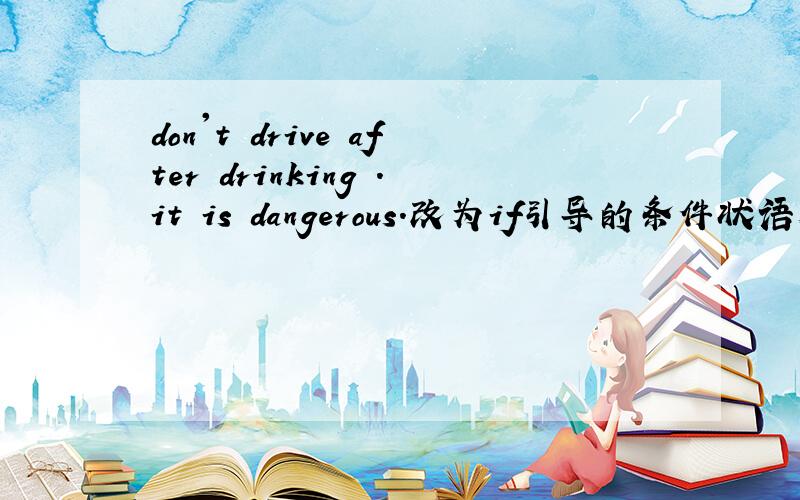 don't drive after drinking .it is dangerous.改为if引导的条件状语从句it ___ ____ dangerous if ___ ___ after drinking.