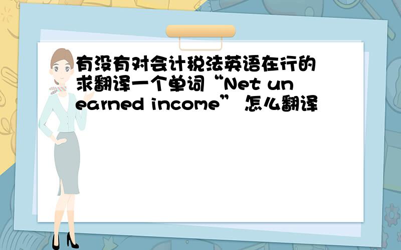 有没有对会计税法英语在行的 求翻译一个单词“Net unearned income” 怎么翻译