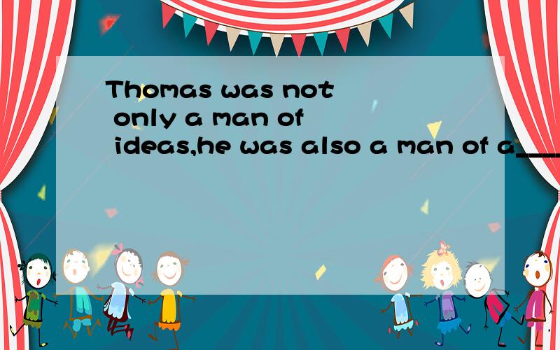 Thomas was not only a man of ideas,he was also a man of a_______ .He be