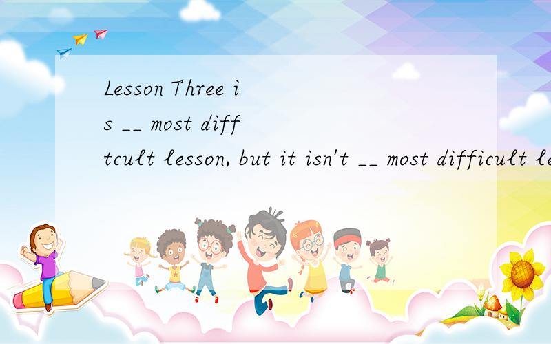 Lesson Three is __ most difftcult lesson, but it isn't __ most difficult lesson in Book Two.A.a;a  B.a;the C. the;the D.the;a