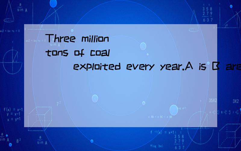 Three million tons of coal ___ exploited every year.A is B are