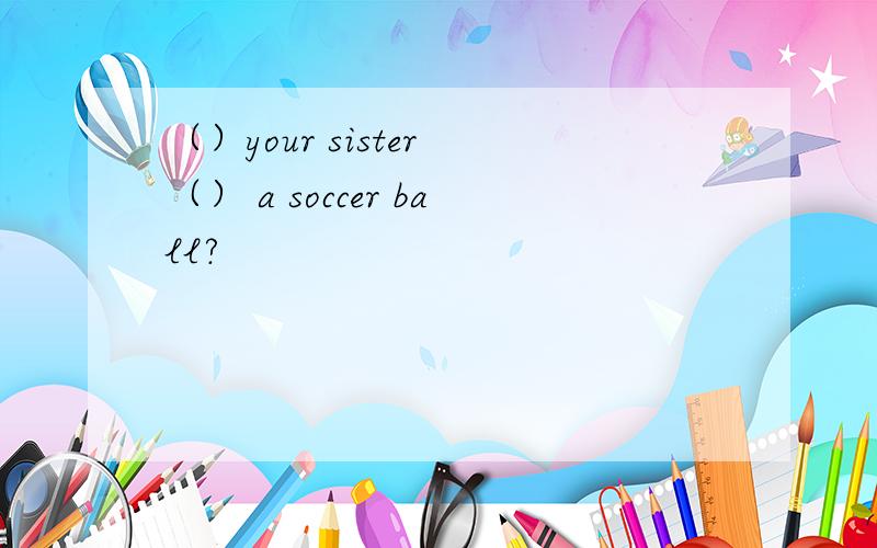 （）your sister （） a soccer ball?