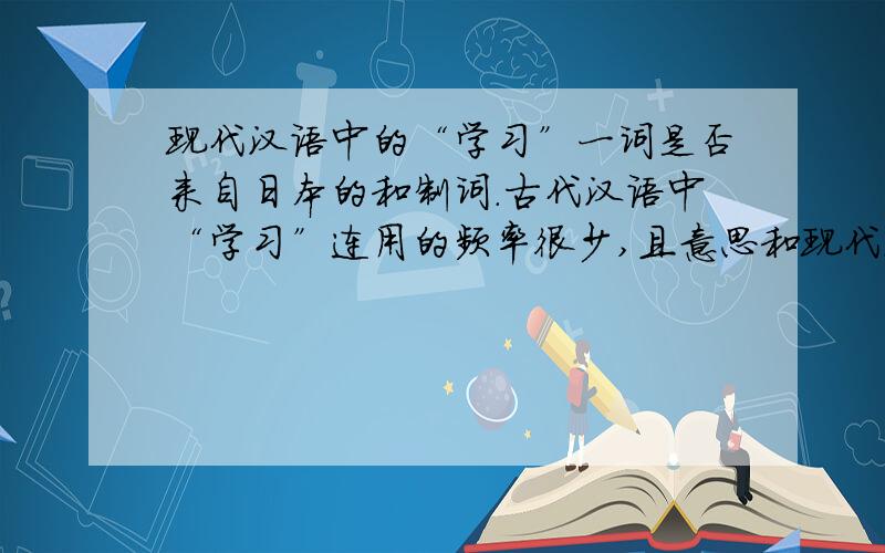 现代汉语中的“学习”一词是否来自日本的和制词.古代汉语中“学习”连用的频率很少,且意思和现代汉语的学习不同,日本明治维新以后利用中国古典文献及经典著述中的词创了很多富含新