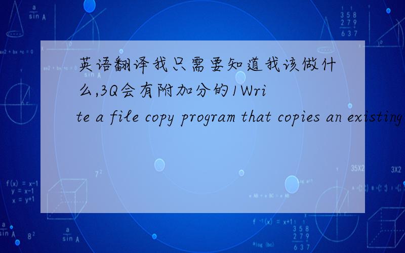 英语翻译我只需要知道我该做什么,3Q会有附加分的1Write a file copy program that copies an existing file into another file.The program should ask the user to enter the source file name and destination file name.The file copy should b