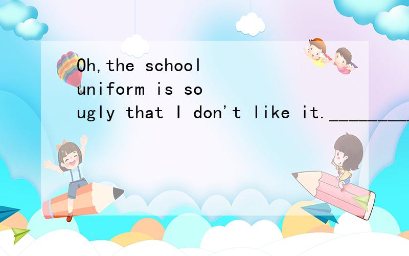 Oh,the school uniform is so ugly that I don't like it._________I think the uniform is out of style!And girls should wear skirts______pants.A Me,neither,instead of B Me,too,instead of CMe,neither,instead DMe,too,instead