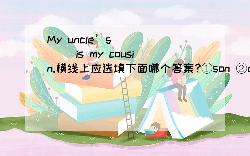 My uncle’s _____ is my cousin.横线上应选填下面哪个答案?①son ②daughter③A and B ④father