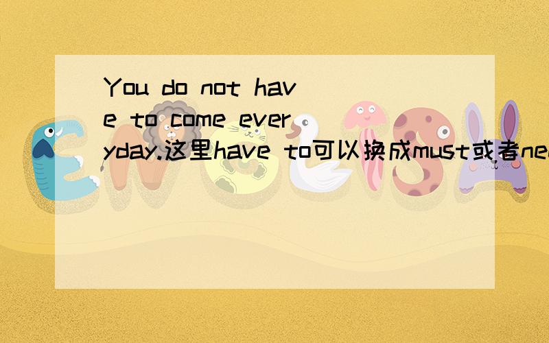 You do not have to come everyday.这里have to可以换成must或者need吗?