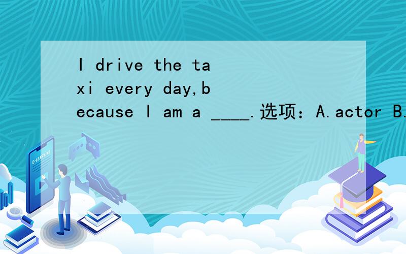 I drive the taxi every day,because I am a ____.选项：A.actor B.drive C.teacher