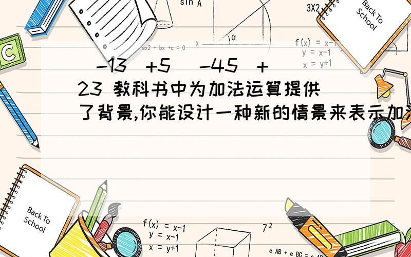 （-13）+5 （-45)+23 教科书中为加法运算提供了背景,你能设计一种新的情景来表示加法算式（-4）+3吗?