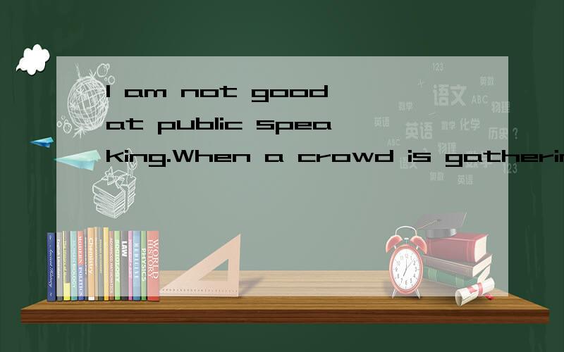 I am not good at public speaking.When a crowd is gathering,I will feel uncomfortable,at worse,if someone asks me tosay something before the public,I will balt or just mubblesome words that even I don't belive what I say,I envy and dislike someone who