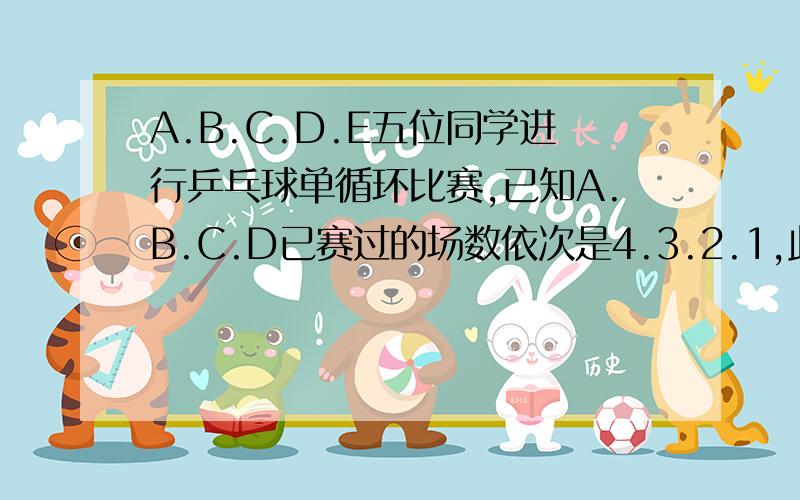 A.B.C.D.E五位同学进行乒乓球单循环比赛,已知A.B.C.D已赛过的场数依次是4.3.2.1,此时E赛了几场?