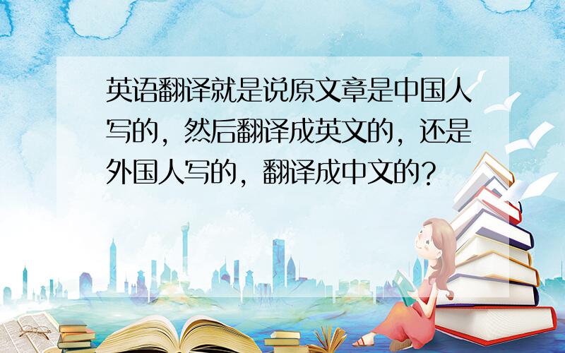 英语翻译就是说原文章是中国人写的，然后翻译成英文的，还是外国人写的，翻译成中文的？