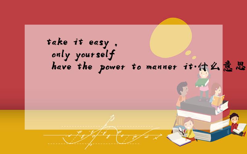 take it easy , only yourself have the power to manner it.什么意思