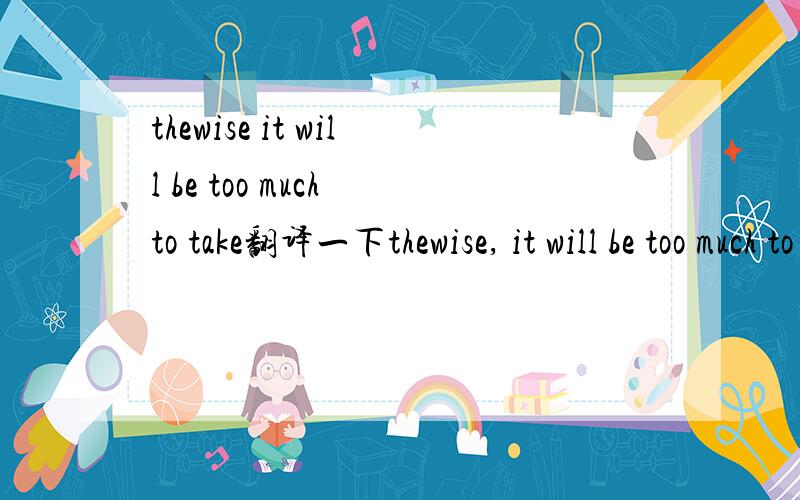 thewise it will be too much to take翻译一下thewise, it will be too much to take把这句话帮忙翻译一下谢谢