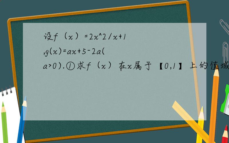 设f（x）=2x^2/x+1,g(x)=ax+5-2a(a>0).①求f（x）在x属于【0,1】上的值域.②若对任意X1属于【0,1】,总存总存在X0属于【0,1】,使得g（X0）=f（X1）成立,求a的取值范围.
