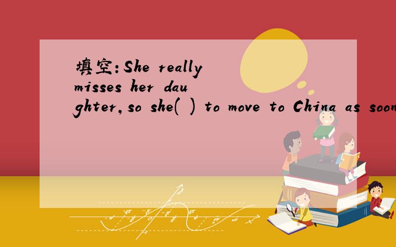 填空：She really misses her daughter,so she( ) to move to China as soon as possible.