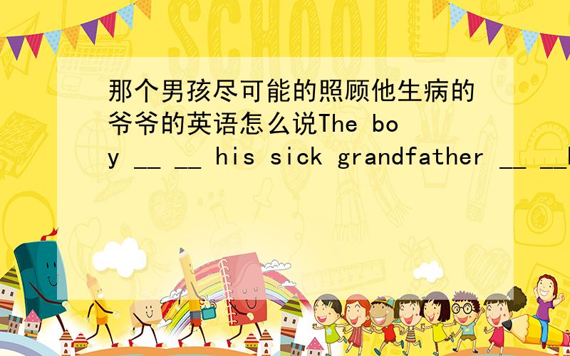那个男孩尽可能的照顾他生病的爷爷的英语怎么说The boy __ __ his sick grandfather __ __he could