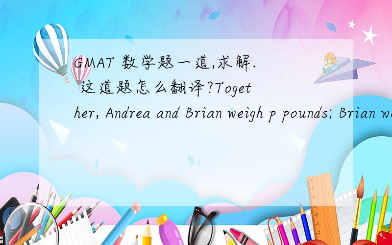 GMAT 数学题一道,求解. 这道题怎么翻译?Together, Andrea and Brian weigh p pounds; Brian weighs 10 pounds more than Andrea. Brian and Andrea's dog, Cubby, weighs p/4 pounds more than Andrea. In terms of p, what is Cubby's weight in pounds?
