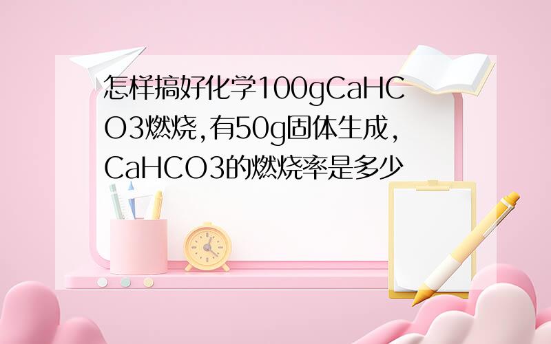 怎样搞好化学100gCaHCO3燃烧,有50g固体生成,CaHCO3的燃烧率是多少
